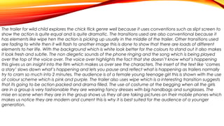 The trailer for wild child explores the chick flick genre well because it uses conventions such as slipt screen to
show the action is quite equal and is quite dramatic. The transitions used are also conventional because it
has elements like wipe hen the action is picking up usually in the middle of the trailer. Other transitions used
are fading to white then it will flash to another image this is done to show that there are loads of different
elements to her life. With the background which is white look better for the colours to stand out it also makes
it look fresh and subtle. The non diegetic sounds of the phone ringing and the song which is being played
over the top of the voice over. The voice over highlights the fact that she doesn’t know what’s happening
this gives us an insight into the film which makes us over see the characters. The insert of the text like ‘comes
a story’ slows down what’s happening and lets you pause and reflect what is happening as trailers normally
try to cram so much into 2 minutes. The audience is of a female young teenage girl this is shown with the use
of colour scheme which is pink and purple. The trailer also uses wipe which is a interesting transition suggests
that its going to be action packed and drama filled. The use of costume at the begging when all the girls
are in a group is very fashionable they are wearing fancy dresses with big handbags and sunglasses. The
mise en scene when they are in the group shows us they all are taking pictures on their mobile phones which
makes us notice they are modern and current this is why it is best suited for the audience of a younger
generation.

 