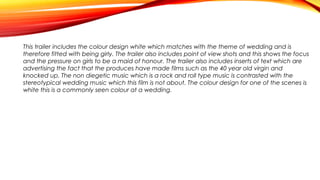 This trailer includes the colour design white which matches with the theme of wedding and is
therefore fitted with being girly. The trailer also includes point of view shots and this shows the focus
and the pressure on girls to be a maid of honour. The trailer also includes inserts of text which are
advertising the fact that the produces have made films such as the 40 year old virgin and
knocked up. The non diegetic music which is a rock and roll type music is contrasted with the
stereotypical wedding music which this film is not about. The colour design for one of the scenes is
white this is a commonly seen colour at a wedding.

 