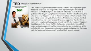 TED http://youtu.be/8YBlnHxkCJc
This poster is very simplistic as its main colour scheme only ranges from green
to do with text, white and beige with a black representing the smaller text.
Where we see the text as green it is used with differential sizes of which to
publicise what they are trying to sell and associate the film with a TV series, this
also gives away the genre as well as the ironic live beat with a beer bottle in its
paw sitting next to a live, adult human being. The background is very plain but
makes the image more plain to see and not busy suggesting that the film is
going to be easy to watch, so you can almost resemble the image on the poster
to sit back and relax during the film. We have the smaller text which is black
again contrasting against the white which makes the text easier to read to the
onlooker. We have the usual conventions seen on a typical poster i.e. the release
date the key actors, but surprisingly no billing block which is unusual.

 