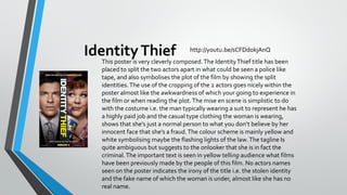 Identity Thief

http://youtu.be/sCFDdokjAnQ

This poster is very cleverly composed. The Identity Thief title has been
placed to split the two actors apart in what could be seen a police like
tape, and also symbolises the plot of the film by showing the split
identities. The use of the cropping of the 2 actors goes nicely within the
poster almost like the awkwardness of which your going to experience in
the film or when reading the plot. The mise en scene is simplistic to do
with the costume i.e. the man typically wearing a suit to represent he has
a highly paid job and the casual type clothing the woman is wearing,
shows that she's just a normal person to what you don’t believe by her
innocent face that she's a fraud. The colour scheme is mainly yellow and
white symbolising maybe the flashing lights of the law. The tagline Is
quite ambiguous but suggests to the onlooker that she is in fact the
criminal. The important text is seen in yellow telling audience what films
have been previously made by the people of this film. No actors names
seen on the poster indicates the irony of the title i.e. the stolen identity
and the fake name of which the woman is under, almost like she has no
real name.

 