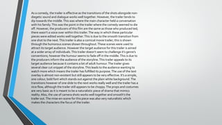 As a comedy, the trailer is effective as the transitions of the shots alongside nondiegetic sound and dialogue works well together. However, the trailer tends to
dip towards the middle. This was where the main character held a conversation
with his family. This was the point in the trailer where the comedy seemed to die
off. However, the producers of this film are the same as those who produced ted;
there wasn’t a voice over within this trailer. The way in which these particular
pieces were edited works well together. This is due to the smooth transition from
one shot to the next. This trailer is also a comical movie trailer; this is shown
through the humorous scenes shown throughout. These scenes were used to
attract its target audience. However the target audience for this trailer is aimed
at a wider array of individuals. This trailer doesn’t seem to challenge it’s genre’s
conventions; however the humour seems to fade off in the middle. This is due to
the producers inform the audience of the storyline. This trailer appeals to its
target audience because it contains a lot of adult humour. The trailer gives
several clear cut snippet of the storyline. This leads to the audience wanting to
watch more which means the trailer has fulfilled its purpose. The use of the text
overlay is almost non-existent but still appears to be very effective. It’s a simple,
one colour, bold font which stands out against the plain white background. The
transitions however of one slide to the next works really well and the trailer has a
nice flow, although the trailer still appears to be choppy. The props and costumes
are very basic as it is meant to be a naturalistic piece of drama that mimics
reality. Also, the use of camera shots works well together and smooth’s the
trailer out. The mise-en-scene for this piece was also very naturalistic which
makes the characters the focus of the trailer.

 