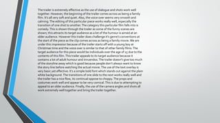 The trailer is extremely effective as the use of dialogue and shots work well
together. However, the beginning of the trailer comes across as being a family
film. It’s all very soft and quiet. Also, the voice over seems very smooth and
calming. The editing of this particular piece works really well, especially the
transition of one shot to another. The category this particular film falls into is
comedy. This is shown through the trailer as some of the funny scenes are
shown; this attracts its target audience as a lot of the humour is aimed at an
older audience. However this trailer does challenge it’s genre’s conventions at
the start of the piece as the clip comes across as being a family movie. We are
under this impression because of the trailer starts off with a young boy at
Christmas time and the voice over is similar to that of other family films. The
target audience for this piece would be individuals over the age of 15 due to the
contents of this film. This trailer appeals to its target audience because it
contains a lot of adult humour and innuendos. The trailer doesn’t give too much
of the storyline away which is good because people don’t always want to know
the story line before watching the actual movie. The use of the text overlay is
very basic yet effective. It’s a simple bold font which stands out against the plain
white background. The transitions of one slide to the next works really well and
the trailer has a nice flow, its continual oppose to choppy. The props and
costumes work well and appear to be very comical. This is due to attempting to
appeal to an older audience. Finally, the use of the camera angles and shots all
work extremely well together and bring the trailer together.

 