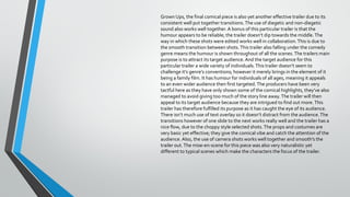 Grown Ups, the final comical piece is also yet another effective trailer due to its
consistent well put together transitions. The use of diegetic and non-diegetic
sound also works well together. A bonus of this particular trailer is that the
humour appears to be reliable; the trailer doesn’t dip towards the middle. The
way in which these shots were edited works well in collaboration. This is due to
the smooth transition between shots. This trailer also falling under the comedy
genre means the humour is shown throughout of all the scenes. The trailers main
purpose is to attract its target audience. And the target audience for this
particular trailer a wide variety of individuals. This trailer doesn’t seem to
challenge it’s genre’s conventions; however it merely brings in the element of it
being a family film. It has humour for individuals of all ages, meaning it appeals
to an even wider audience then first targeted. The producers have been very
tactful here as they have only shown some of the comical highlights, they’ve also
managed to avoid giving too much of the story line away. The trailer will then
appeal to its target audience because they are intrigued to find out more. This
trailer has therefore fulfilled its purpose as it has caught the eye of its audience.
There isn’t much use of text overlay so it doesn’t distract from the audience. The
transitions however of one slide to the next works really well and the trailer has a
nice flow, due to the choppy style selected shots. The props and costumes are
very basic yet effective; they give the comical vibe and catch the attention of the
audience. Also, the use of camera shots works well together and smooth’s the
trailer out. The mise-en-scene for this piece was also very naturalistic yet
different to typical scenes which make the characters the focus of the trailer.

 