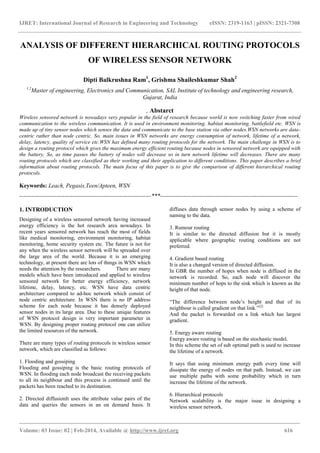 IJRET: International Journal of Research in Engineering and Technology eISSN: 2319-1163 | pISSN: 2321-7308
_______________________________________________________________________________________
Volume: 03 Issue: 02 | Feb-2014, Available @ http://www.ijret.org 616
ANALYSIS OF DIFFERENT HIERARCHICAL ROUTING PROTOCOLS
OF WIRELESS SENSOR NETWORK
Dipti Balkrushna Ram1
, Grishma Shaileshkumar Shah2
1,2
Master of engineering, Electronics and Communication, SAL Institute of technology and engineering research,
Gujarat, India
, Abstarct
Wireless sensored network is nowadays very popular in the field of research because world is now switching faster from wired
communication to the wireless communication. It is used in environment monitoring, habitat monitoring, battlefield etc. WSN is
made up of tiny sensor nodes which senses the data and communicate to the base station via other nodes.WSN networks are data-
centric rather than node centric. So, main issues in WSN networks are energy consumption of network, lifetime of a network,
delay, latency, quality of service etc.WSN has defined many routing protocols for the network. The main challenge in WSN is to
design a routing protocol which gives the maximum energy efficient routing because nodes in sensored network are equipped with
the battery. So, as time passes the battery of nodes will decrease so in turn network lifetime will decreases. There are many
routing protocols which are classified as their working and their application to different conditions. This paper describes a brief
information about routing protocols. The main focus of this paper is to give the comparison of different hierarchical routing
protocols.
Keywords: Leach, Pegasis,Teen/Apteen, WSN
-------------------------------------------------------------------***----------------------------------------------------------------------
1. INTRODUCTION
Designing of a wireless sensored network having increased
energy efficiency is the hot research area nowadays. In
recent years sensored network has reach the most of fields
like medical monitoring, environment monitoring, habitat
monitoring, home security system etc. The future is not for
any when the wireless sensor network will be spreaded over
the large area of the world. Because it is an emerging
technology, at present there are lots of things in WSN which
needs the attention by the researchers. There are many
models which have been introduced and applied to wireless
sensored network for better energy efficiency, network
lifetime, delay, latency, etc. WSN have data centric
architecture compared to ad-hoc network which consist of
node centric architecture. In WSN there is no IP address
scheme for each node because it has densely deployed
sensor nodes in its large area. Due to these unique features
of WSN protocol design is very important parameter in
WSN. By designing proper routing protocol one can utilize
the limited resources of the network.
There are many types of routing protocols in wireless sensor
network, which are classified as follows:
1. Flooding and gossiping
Flooding and gossiping is the basic routing protocols of
WSN. In flooding each node broadcast the receiving packets
to all its neighbour and this process is continued until the
packets has been reached to its destination.
2. Directed diffusionIt uses the attribute value pairs of the
data and queries the sensors in an on demand basis. It
diffuses data through sensor nodes by using a scheme of
naming to the data.
3. Rumour routing
It is similar to the directed diffusion but it is mostly
applicable where geographic routing conditions are not
preferred.
4. Gradient based routing
It is also a changed version of directed diffusion.
In GBR the number of hopes when node is diffused in the
network is recorded. So, each node will discover the
minimum number of hops to the sink which is known as the
height of that node.
“The difference between node’s height and that of its
neighbour is called gradient on that link.”[2]
And the packet is forwarded on a link which has largest
gradient.
5. Energy aware routing
Energy aware routing is based on the stochastic model.
In this scheme the set of sub optimal path is used to increase
the lifetime of a network.
It says that using minimum energy path every time will
dissipate the energy of nodes on that path. Instead, we can
use multiple paths with some probability which in turn
increase the lifetime of the network.
6. Hierarchical protocols
Network scalability is the major issue in designing a
wireless sensor network.
 