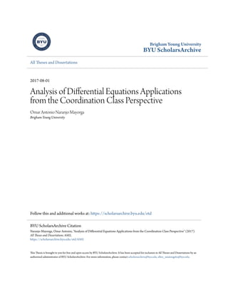 Brigham Young University
BYU ScholarsArchive
All Theses and Dissertations
2017-08-01
Analysis of Differential Equations Applications
from the Coordination Class Perspective
Omar Antonio Naranjo Mayorga
Brigham Young University
Follow this and additional works at: https://scholarsarchive.byu.edu/etd
This Thesis is brought to you for free and open access by BYU ScholarsArchive. It has been accepted for inclusion in All Theses and Dissertations by an
authorized administrator of BYU ScholarsArchive. For more information, please contact scholarsarchive@byu.edu, ellen_amatangelo@byu.edu.
BYU ScholarsArchive Citation
Naranjo Mayorga, Omar Antonio, "Analysis of Differential Equations Applications from the Coordination Class Perspective" (2017).
All Theses and Dissertations. 6502.
https://scholarsarchive.byu.edu/etd/6502
 