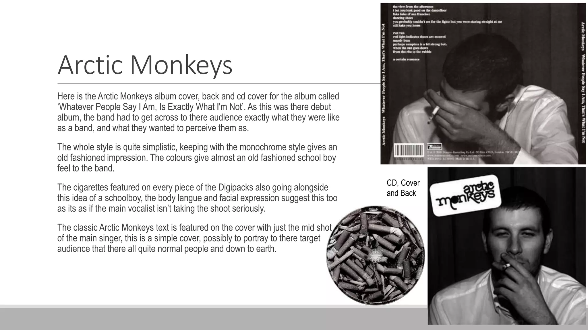Arctic Monkeys
Here is the Arctic Monkeys album cover, back and cd cover for the album called
‘Whatever People Say I Am, Is Exactly What I'm Not’. As this was there debut
album, the band had to get across to there audience exactly what they were like
as a band, and what they wanted to perceive them as.
The whole style is quite simplistic, keeping with the monochrome style gives an
old fashioned impression. The colours give almost an old fashioned school boy
feel to the band.
The cigarettes featured on every piece of the Digipacks also going alongside
this idea of a schoolboy, the body langue and facial expression suggest this too
as its as if the main vocalist isn’t taking the shoot seriously.
The classic Arctic Monkeys text is featured on the cover with just the mid shot
of the main singer, this is a simple cover, possibly to portray to there target
audience that there all quite normal people and down to earth.
CD, Cover
and Back
 