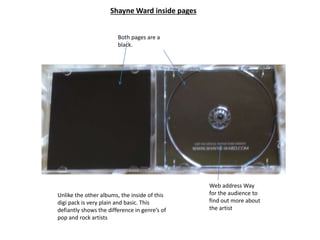 Shayne Ward inside pages
Unlike the other albums, the inside of this
digi pack is very plain and basic. This
defiantly shows the difference in genre’s of
pop and rock artists
Web address Way
for the audience to
find out more about
the artist
Both pages are a
black.
 