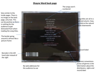 Shayne Ward back page
Very similar to the
inside pages. There is
no image on the back
page, only text. This
can be positive as there
is nothing for the
audience to get
distracted from when
reading the song titles.
The border going
around is almost like a
picture frame
Barcode in the left
hand side instead of
the right
Common conventions
across all genres is the
information about the
distributors, rights and
record label
Song titles are all in a
centred column. Easy
to read as the natural
reads downwards
The songs aren’t
numbered
Record label
No web addresses for
the audience to use
 