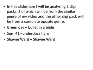 • In this slideshare I will be analysing 3 digi
packs. 2 of which will be from the similar
genre of my video and the other digi pack will
be from a complete oposite genre.
• Green day – bullet in a bible
• Sum 41 –underclass hero
• Shayne Ward – Shayne Ward
 