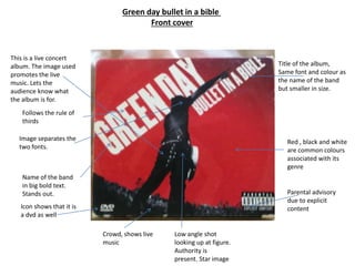 Green day bullet in a bible
Front cover
This is a live concert
album. The image used
promotes the live
music. Lets the
audience know what
the album is for.
Name of the band
in big bold text.
Stands out.
Title of the album,
Same font and colour as
the name of the band
but smaller in size.
Parental advisory
due to explicit
content
Red , black and white
are common colours
associated with its
genre
Icon shows that it is
a dvd as well
Image separates the
two fonts.
Follows the rule of
thirds
Crowd, shows live
music
Low angle shot
looking up at figure.
Authority is
present. Star image
 