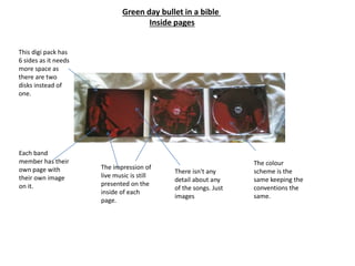 Green day bullet in a bible
Inside pages
This digi pack has
6 sides as it needs
more space as
there are two
disks instead of
one.
Each band
member has their
own page with
their own image
on it.
The impression of
live music is still
presented on the
inside of each
page.
There isn't any
detail about any
of the songs. Just
images
The colour
scheme is the
same keeping the
conventions the
same.
 