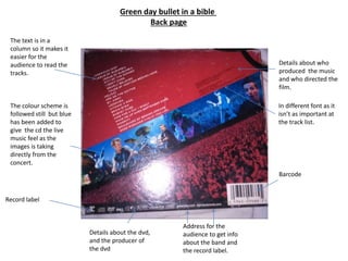 Green day bullet in a bible
Back page
The text is in a
column so it makes it
easier for the
audience to read the
tracks.
The colour scheme is
followed still but blue
has been added to
give the cd the live
music feel as the
images is taking
directly from the
concert.
Barcode
Details about who
produced the music
and who directed the
film.
In different font as it
isn’t as important at
the track list.
Record label
Details about the dvd,
and the producer of
the dvd
Address for the
audience to get info
about the band and
the record label.
 