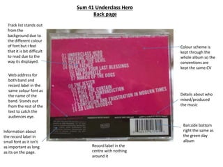 Sum 41 Underclass Hero
Back page
Colour scheme is
kept through the
whole album so the
conventions are
kept the same.CV
Barcode bottom
right the same as
the green day
album
Track list stands out
from the
background due to
the different colour
of font but I feel
that it is bit difficult
to read due to the
way its displayed.
Record label in the
centre with nothing
around it
Information about
the record label in
small font as it isn’t
as important as long
as its on the page.
Web address for
both band and
record label in the
same colour font as
the name of the
band. Stands out
from the rest of the
text to catch the
audiences eye.
Details about who
mixed/produced
the music
 