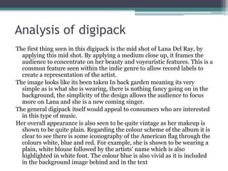 Analysis of digipack
The first thing seen in this digipack is the mid shot of Lana Del Ray, by
applying this mid shot. By applying a medium close up, it frames the
audience to concentrate on her beauty and voyeuristic features. This is a
common feature seen within the indie genre to allow record labels to
create a representation of the artist.
The image looks like its been taken In back garden meaning its very
simple as is what she is wearing, there is nothing fancy going on in the
background, the simplicity of the design allows the audience to focus
more on Lana and she is a new coming singer.
The general digipack itself would appeal to consumers who are interested
in this type of music.
Her overall appearance is also seen to be quite vintage as her makeup is
shown to be quite plain. Regarding the colour scheme of the album it is
clear to see there is some iconography of the American flag through the
colours white, blue and red. For example, she is shown to be wearing a
plain, white blouse followed by the artists' name which is also
highlighted in white font. The colour blue is also vivid as it is included
in the background image behind and in the text
 