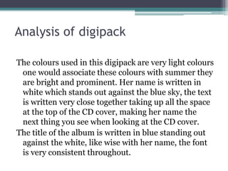 Analysis of digipack
The colours used in this digipack are very light colours
one would associate these colours with summer they
are bright and prominent. Her name is written in
white which stands out against the blue sky, the text
is written very close together taking up all the space
at the top of the CD cover, making her name the
next thing you see when looking at the CD cover.
The title of the album is written in blue standing out
against the white, like wise with her name, the font
is very consistent throughout.
 