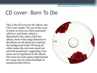 CD cover- Born To Die
This is the CD cover fro her album, the
CD is very simple, The use of the roses
is ironic as roses are often associated
with love and death, which is
illustrated in the name of the her
album, most of the songs featured on
the album are all about love and lust.
the background of the CD being all
white makes the red roses stand out
and look prominent, suggesting it has
some sort of significant to the album.
The roses are rusty again implying that
her songs may be about breakups or
emotional kind of love.
 