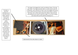The images in this digipak link in with Laura Mulvey’s theory, ‘The male
gaze theory’. The images have been taken in a certain way to entice the
male gender, and to advertise her album. And it also engages some young
girls to admire the way she looks, and to then buy the album. It works in
both ways, and is a clever way to attract the audience. And also by the
artist looking into the camera in both the images, it is as if she is making
eye contact with you (the audience), drawing you in.
The album is
quite bare,
although you can
only see 3 of the
pages. However,
the left hand
side page has
some small text
giving
information
about the artist
and album. It is
not just to
attract people to
buy the album
but to also be
interested in her
other kind of
work, and also
upcoming tours
and other
albums.
Advertisement of her other albums or singles.
 