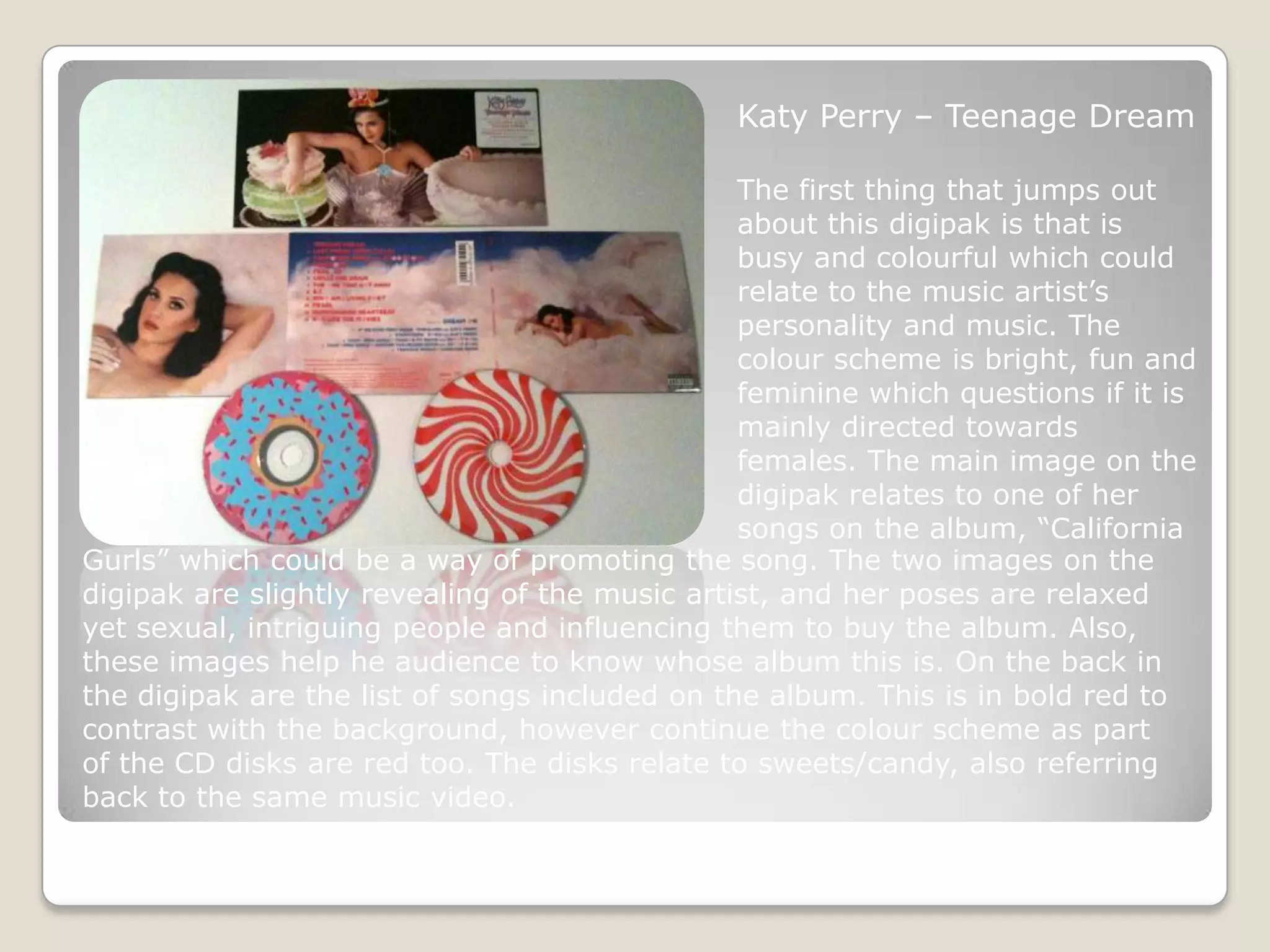 Katy Perry – Teenage Dream

                                                The first thing that jumps out
                                                about this digipak is that is
                                                busy and colourful which could
                                                relate to the music artist’s
                                                personality and music. The
                                                colour scheme is bright, fun and
                                                feminine which questions if it is
                                                mainly directed towards
                                                females. The main image on the
                                                digipak relates to one of her
                                                songs on the album, “California
Gurls” which could be a way of promoting the song. The two images on the
digipak are slightly revealing of the music artist, and her poses are relaxed
yet sexual, intriguing people and influencing them to buy the album. Also,
these images help he audience to know whose album this is. On the back in
the digipak are the list of songs included on the album. This is in bold red to
contrast with the background, however continue the colour scheme as part
of the CD disks are red too. The disks relate to sweets/candy, also referring
back to the same music video.
 