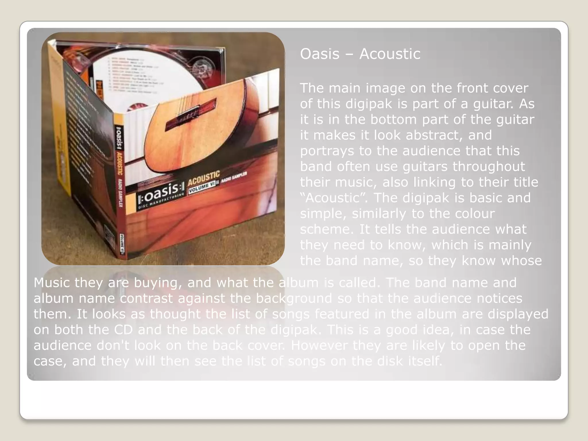 Oasis – Acoustic

                                        The main image on the front cover
                                        of this digipak is part of a guitar. As
                                        it is in the bottom part of the guitar
                                        it makes it look abstract, and
                                        portrays to the audience that this
                                        band often use guitars throughout
                                        their music, also linking to their title
                                        “Acoustic”. The digipak is basic and
                                        simple, similarly to the colour
                                        scheme. It tells the audience what
                                        they need to know, which is mainly
                                        the band name, so they know whose
Music they are buying, and what the album is called. The band name and
album name contrast against the background so that the audience notices
them. It looks as thought the list of songs featured in the album are displayed
on both the CD and the back of the digipak. This is a good idea, in case the
audience don't look on the back cover. However they are likely to open the
case, and they will then see the list of songs on the disk itself.
 