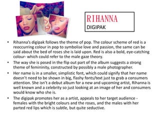 RIHANNA
DIGIPAK
• Rihanna’s digipak follows the theme of pop. The colour scheme of red is a
reoccurring colour in pop to symbolise love and passion, the same can be
said about the bed of roses she is laid upon. Red is also a bold, eye-catching
colour- which could refer to the male gaze theory.
• The way she is posed in the flip out part of the album suggests a strong
theme of femininity, constructed by possibly a male photographer.
• Her name is in a smaller, simplistic font, which could signify that her name
doesn’t need to be shown in big, flashy fonts/text just to grab a consumers
attention. She isn’t a debut album for a new and upcoming artist, Rihanna is
well known and a celebrity so just looking at an image of her and consumers
would know who she is.
• The digipak promotes her as a artist, appeals to her target audience females with the bright colours and the roses, and the males with her
parted red lips which is subtle, but quite seductive.

 