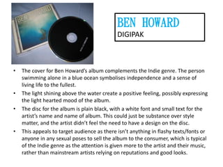 BEN HOWARD
DIGIPAK

•

•

•

•

The cover for Ben Howard’s album complements the Indie genre. The person
swimming alone in a blue ocean symbolises independence and a sense of
living life to the fullest.
The light shining above the water create a positive feeling, possibly expressing
the light hearted mood of the album.
The disc for the album is plain black, with a white font and small text for the
artist’s name and name of album. This could just be substance over style
matter, and the artist didn’t feel the need to have a design on the disc.
This appeals to target audience as there isn’t anything in flashy texts/fonts or
anyone in any sexual poses to sell the album to the consumer, which is typical
of the Indie genre as the attention is given more to the artist and their music,
rather than mainstream artists relying on reputations and good looks.

 