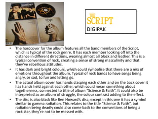 THE

SCRIPT
DIGIPAK
•

•

•

•

The hardcover for the album features all the band members of the Script,
which is typical of the rock genre. It has each member looking off into the
distance in different directions, wearing almost all black and leather. This is a
typical convention of rock, creating a sense of strong masculinity and that
they’ve rebellious attitudes.
It has dark and bright colours, which could symbolise that there are a mix of
emotions throughout the album. Typical of rock bands to have songs being
angry, or sad, to fun and letting go.
The actual album cover has hands clasping each other and on the back cover it
has hands held against each other, which could mean something about
togetherness, connected to title of album “Science & Faith”. It could also be
interpreted as an album of struggle, the colour contrast adding to the effect.
The disc is also black like Ben Howard’s disc, except in this one it has a symbol
similar to gamma radiation. This relates to the title “Science & Faith”, but
radiation being deadly could also come back to the conventions of being a
rock star, they’re not to be messed with.

 