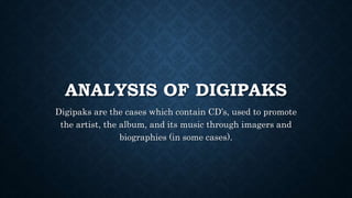 ANALYSIS OF DIGIPAKS
Digipaks are the cases which contain CD’s, used to promote
the artist, the album, and its music through imagers and
biographies (in some cases).
 