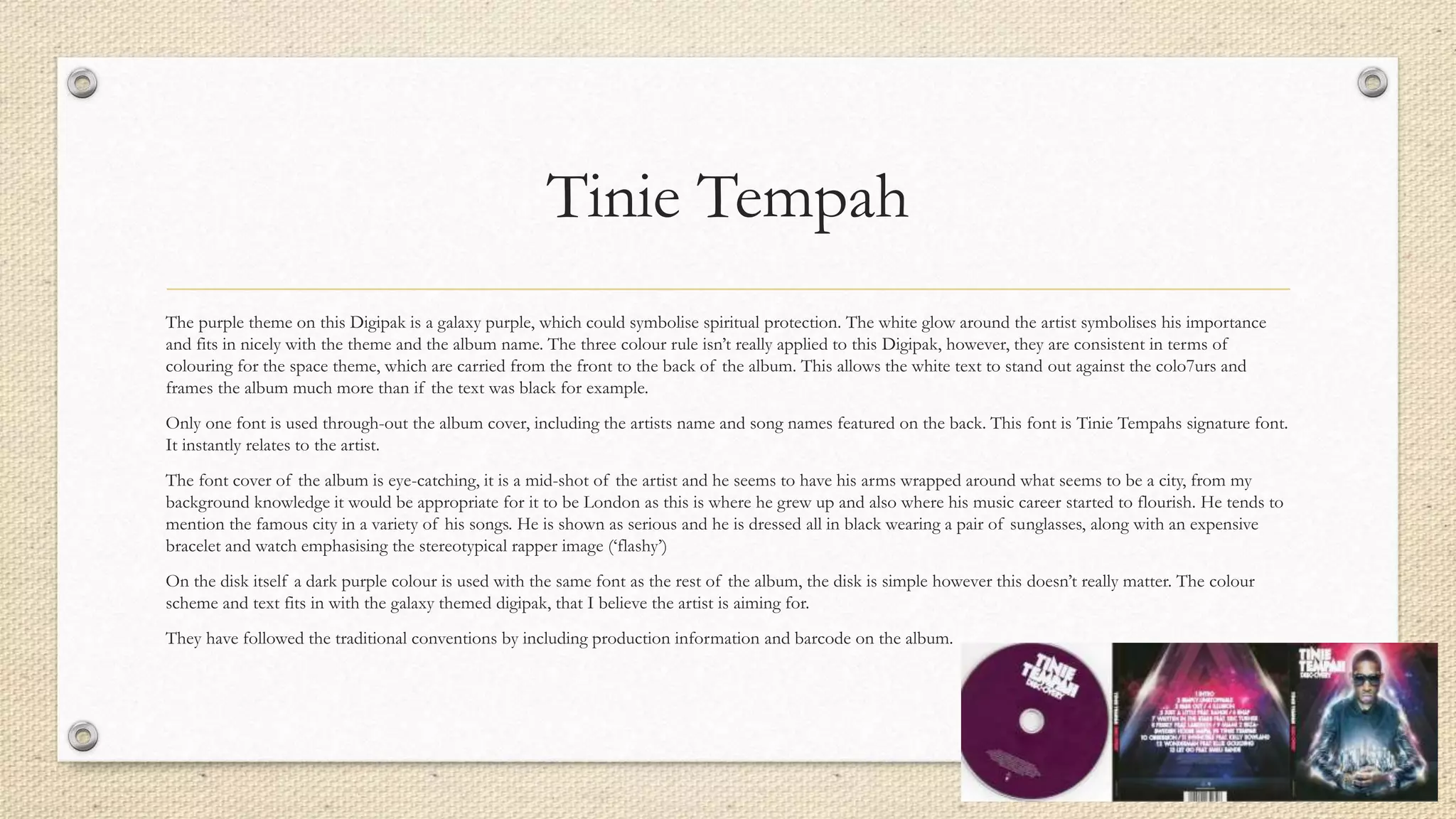 Tinie Tempah
The purple theme on this Digipak is a galaxy purple, which could symbolise spiritual protection. The white glow around the artist symbolises his importance
and fits in nicely with the theme and the album name. The three colour rule isn’t really applied to this Digipak, however, they are consistent in terms of
colouring for the space theme, which are carried from the front to the back of the album. This allows the white text to stand out against the colo7urs and
frames the album much more than if the text was black for example.
Only one font is used through-out the album cover, including the artists name and song names featured on the back. This font is Tinie Tempahs signature font.
It instantly relates to the artist.
The font cover of the album is eye-catching, it is a mid-shot of the artist and he seems to have his arms wrapped around what seems to be a city, from my
background knowledge it would be appropriate for it to be London as this is where he grew up and also where his music career started to flourish. He tends to
mention the famous city in a variety of his songs. He is shown as serious and he is dressed all in black wearing a pair of sunglasses, along with an expensive
bracelet and watch emphasising the stereotypical rapper image (‘flashy’)
On the disk itself a dark purple colour is used with the same font as the rest of the album, the disk is simple however this doesn’t really matter. The colour
scheme and text fits in with the galaxy themed digipak, that I believe the artist is aiming for.
They have followed the traditional conventions by including production information and barcode on the album.
 