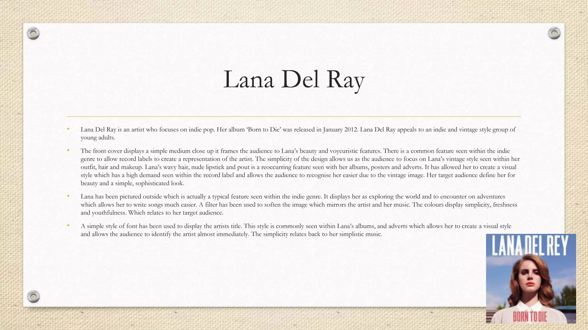 Lana Del Ray
• Lana Del Ray is an artist who focuses on indie pop. Her album ‘Born to Die’ was released in January 2012. Lana Del Ray appeals to an indie and vintage style group of
young adults.
• The front cover displays a simple medium close up it frames the audience to Lana’s beauty and voyeuristic features. There is a common feature seen within the indie
genre to allow record labels to create a representation of the artist. The simplicity of the design allows us as the audience to focus on Lana’s vintage style seen within her
outfit, hair and makeup. Lana’s wavy hair, nude lipstick and pout is a reoccurring feature seen with her albums, posters and adverts. It has allowed her to create a visual
style which has a high demand seen within the record label and allows the audience to recognise her easier due to the vintage image. Her target audience define her for
beauty and a simple, sophisticated look.
• Lana has been pictured outside which is actually a typical feature seen within the indie genre. It displays her as exploring the world and to encounter on adventures
which allows her to write songs much easier. A filter has been used to soften the image which mirrors the artist and her music. The colours display simplicity, freshness
and youthfulness. Which relates to her target audience.
• A simple style of font has been used to display the artists title. This style is commonly seen within Lana’s albums, and adverts which allows her to create a visual style
and allows the audience to identify the artist almost immediately. The simplicity relates back to her simplistic music.
 