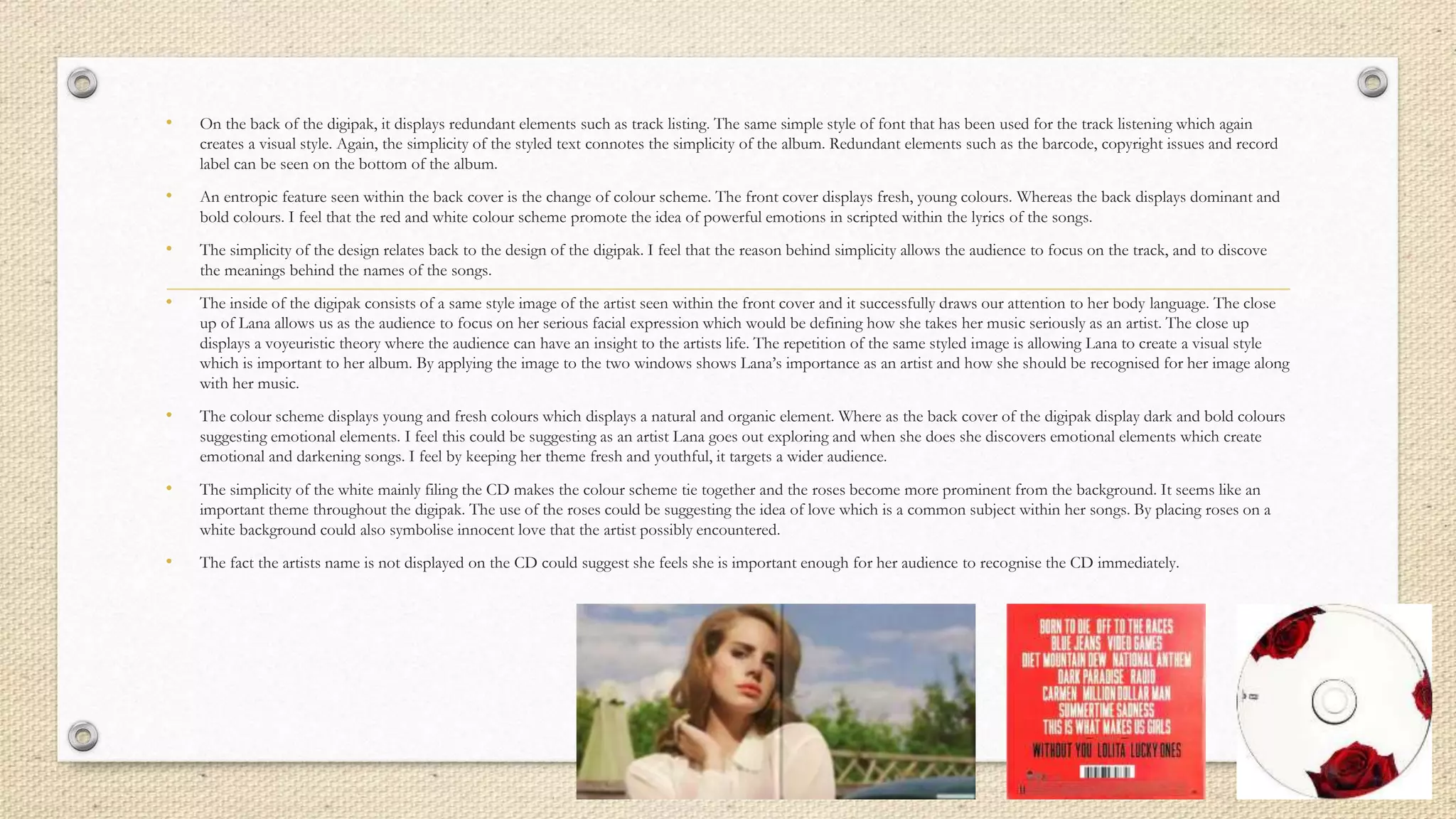 • On the back of the digipak, it displays redundant elements such as track listing. The same simple style of font that has been used for the track listening which again
creates a visual style. Again, the simplicity of the styled text connotes the simplicity of the album. Redundant elements such as the barcode, copyright issues and record
label can be seen on the bottom of the album.
• An entropic feature seen within the back cover is the change of colour scheme. The front cover displays fresh, young colours. Whereas the back displays dominant and
bold colours. I feel that the red and white colour scheme promote the idea of powerful emotions in scripted within the lyrics of the songs.
• The simplicity of the design relates back to the design of the digipak. I feel that the reason behind simplicity allows the audience to focus on the track, and to discove
the meanings behind the names of the songs.
• The inside of the digipak consists of a same style image of the artist seen within the front cover and it successfully draws our attention to her body language. The close
up of Lana allows us as the audience to focus on her serious facial expression which would be defining how she takes her music seriously as an artist. The close up
displays a voyeuristic theory where the audience can have an insight to the artists life. The repetition of the same styled image is allowing Lana to create a visual style
which is important to her album. By applying the image to the two windows shows Lana’s importance as an artist and how she should be recognised for her image along
with her music.
• The colour scheme displays young and fresh colours which displays a natural and organic element. Where as the back cover of the digipak display dark and bold colours
suggesting emotional elements. I feel this could be suggesting as an artist Lana goes out exploring and when she does she discovers emotional elements which create
emotional and darkening songs. I feel by keeping her theme fresh and youthful, it targets a wider audience.
• The simplicity of the white mainly filing the CD makes the colour scheme tie together and the roses become more prominent from the background. It seems like an
important theme throughout the digipak. The use of the roses could be suggesting the idea of love which is a common subject within her songs. By placing roses on a
white background could also symbolise innocent love that the artist possibly encountered.
• The fact the artists name is not displayed on the CD could suggest she feels she is important enough for her audience to recognise the CD immediately.
 