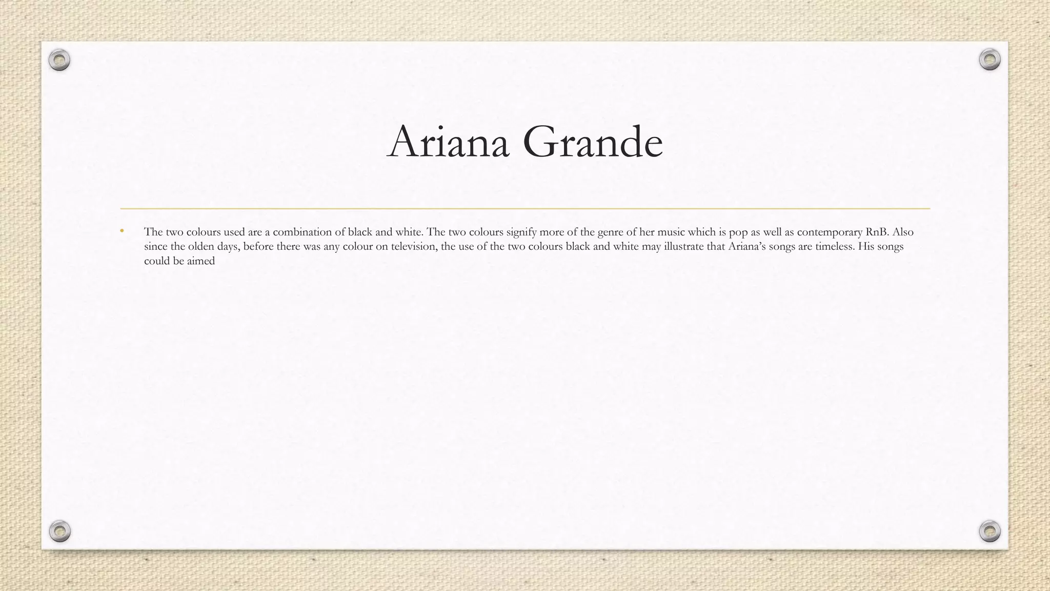 Ariana Grande
• The two colours used are a combination of black and white. The two colours signify more of the genre of her music which is pop as well as contemporary RnB. Also
since the olden days, before there was any colour on television, the use of the two colours black and white may illustrate that Ariana’s songs are timeless. His songs
could be aimed
 