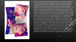 The large image inside of the digipak shows a lot of emotion through
the use of colour; because Rhianna is lying on a bunch of roses this
could represent weakness. The image could also make the audience
think about different messages that it would be representing. Sex
appeal is also shown through the seductive look within the album cover,
this could also strongly appeal to the male audience. Looking at this
image we see Rhianna; the main artist looking calm although her facial
expression shows the audience that is passionate about her new album.
We are immediately drawn to the boldness of both her red hair and her
red lips, which connoted romance and femininity. This digipak I believe
is a massive contrast to the name of the album, as the these itself is
love, romance and weakness, which is reflecting the emotional songs
within her album. However Rhianna is a bold female within the media,
the fact that the album is called ‘LOUD’ reflects her personality. When
analysing the typography that is being used within this Digipak we see
the artists name ‘Rhianna’ and the album name ‘LOUD’; these are placed
upon the front cover, above and below the image. The colour white
connotates pureness and adds to the feminine and romantic
background; the colour white also stands out from the background of
Rhianna’s face. It appears ironic that the title ‘LOUD’ is in a subtle colour
instead of a bold colour; however the image itself seems to be bold.
 