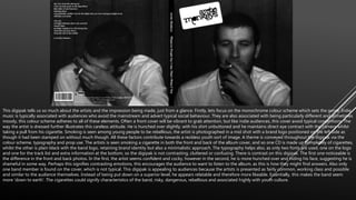 This digipak tells us so much about the artists and the impression being made, just from a glance. Firstly, lets focus on the monochrome colour scheme which sets the genre. Indie
music is typically associated with audiences who avoid the mainstream and advert typical social behaviour. They are also associated with being particularly different and sometimes
moody, this colour scheme adheres to all of these elements. Often a front cover will be vibrant to grab attention, but like indie audiences, this cover avoid typical conventions. The
way the artist is dressed further illustrates this careless attitude. He is hunched over slightly, with his shirt unbuttoned and he maintains direct eye contract with the camera whilst
taking a pull from his cigarette. Smoking is seen among young people to be rebellious, the artist is photographed in a mid shot with a brand logo positioned on the left side as
though it had been stamped on without much though. All these factors contribute towards a reckless youth sort of image. A theme is conveyed throughout the digipak via the
colour scheme, typography and prop use. The artists is seen smoking a cigarette in both the front and back of the album cover, and so one CD is made up completely of cigarettes,
whilst the other is plain black with the band logo, retaining brand identity but also a minimalistic approach. The typography helps also, as only two fonts are used, one on the logo
and one for the track list and extra information at the bottom, so the digipak is not contrasting, cluttered or confusing. There is contrast on this digipak. The first one noticeable is
the difference in the front and back photos. In the first, the artist seems confident and cocky, however in the second, he is more hunched over and hiding his face, suggesting he is
shameful in some way. Perhaps this signifies contrasting emotions, this encourages the audience to want to listen to the album, as this is how they might find answers. Also only
one band member is found on the cover, which is not typical. This digipak is appealing to audiences because the artists is presented as fairly common, working class and possible
and similar to the audience themselves. Instead of being put down on a superior level, he appears relatable and therefore more likeable. Essentially, this makes the band seem
more ‘down to earth’. The cigarettes could signify characteristics of the band, risky, dangerous, rebellious and associated highly with youth culture.
 