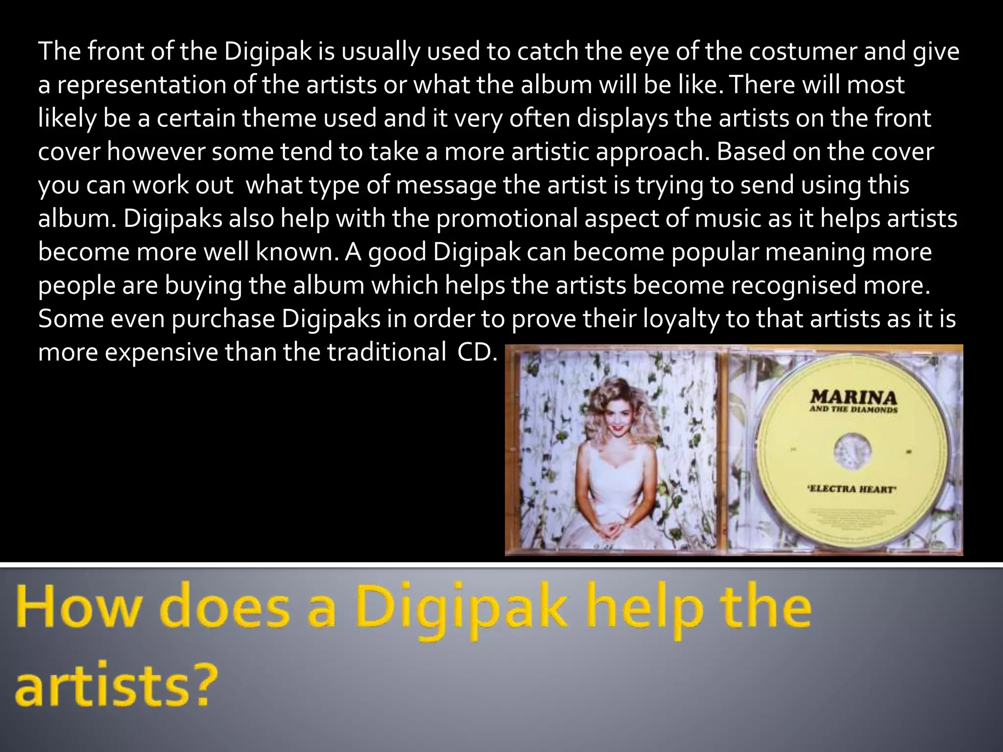 The front of the Digipak is usually used to catch the eye of the costumer and give
a representation of the artists or what the album will be like.There will most
likely be a certain theme used and it very often displays the artists on the front
cover however some tend to take a more artistic approach. Based on the cover
you can work out what type of message the artist is trying to send using this
album. Digipaks also help with the promotional aspect of music as it helps artists
become more well known.A good Digipak can become popular meaning more
people are buying the album which helps the artists become recognised more.
Some even purchase Digipaks in order to prove their loyalty to that artists as it is
more expensive than the traditional CD.
 