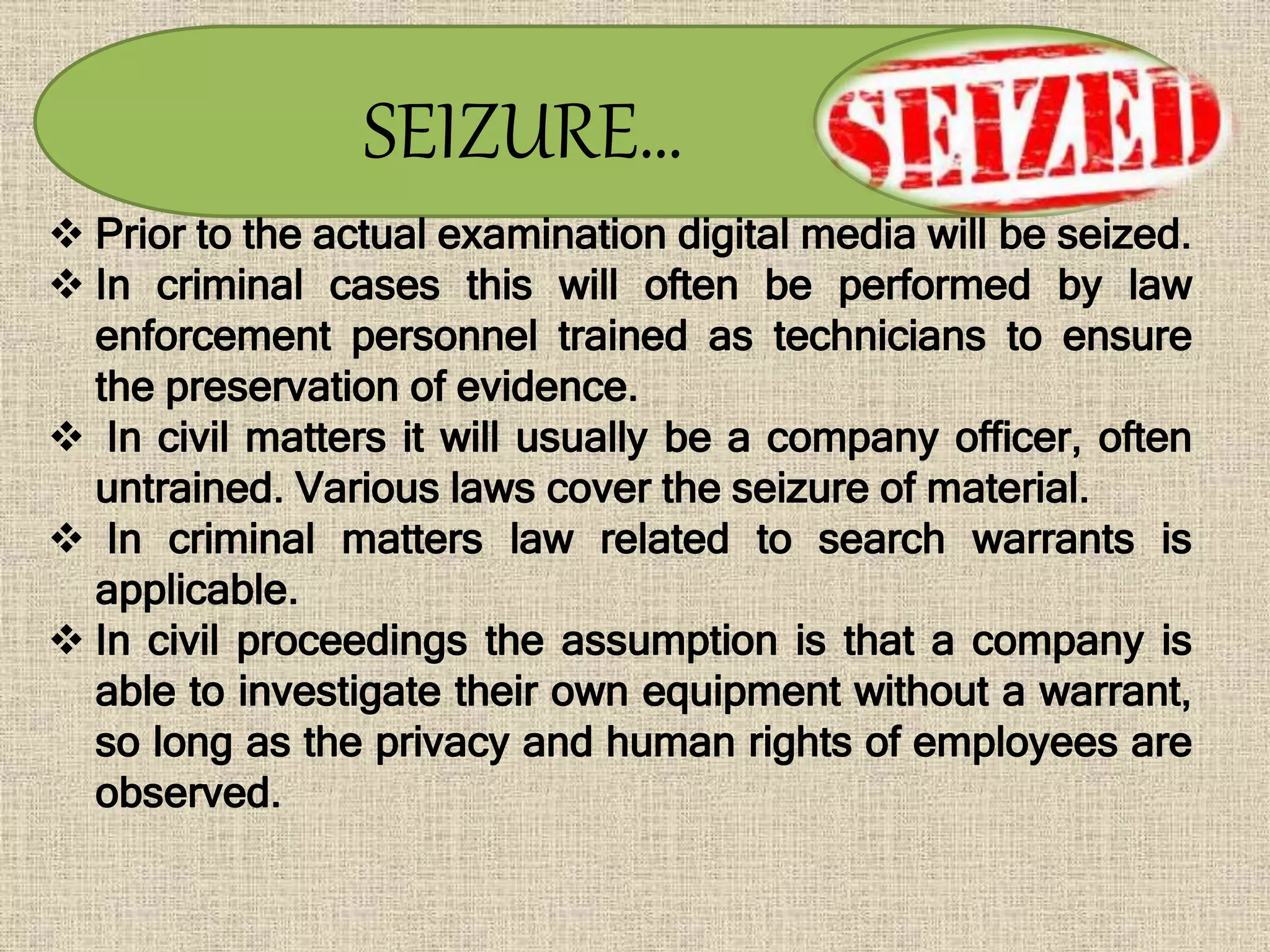 SEIZURE…
 Prior to the actual examination digital media will be seized.
 In criminal cases this will often be performed by law
enforcement personnel trained as technicians to ensure
the preservation of evidence.
 In civil matters it will usually be a company officer, often
untrained. Various laws cover the seizure of material.
 In criminal matters law related to search warrants is
applicable.
 In civil proceedings the assumption is that a company is
able to investigate their own equipment without a warrant,
so long as the privacy and human rights of employees are
observed.
 