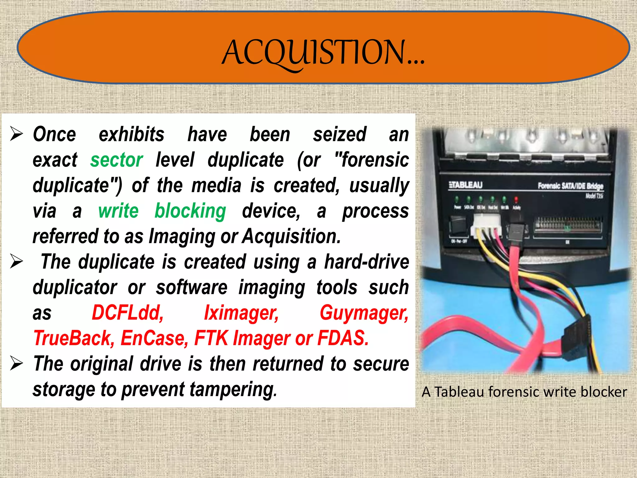 ACQUISTION…
A Tableau forensic write blocker
 Once exhibits have been seized an
exact sector level duplicate (or "forensic
duplicate") of the media is created, usually
via a write blocking device, a process
referred to as Imaging or Acquisition.
 The duplicate is created using a hard-drive
duplicator or software imaging tools such
as DCFLdd, Iximager, Guymager,
TrueBack, EnCase, FTK Imager or FDAS.
 The original drive is then returned to secure
storage to prevent tampering.
 