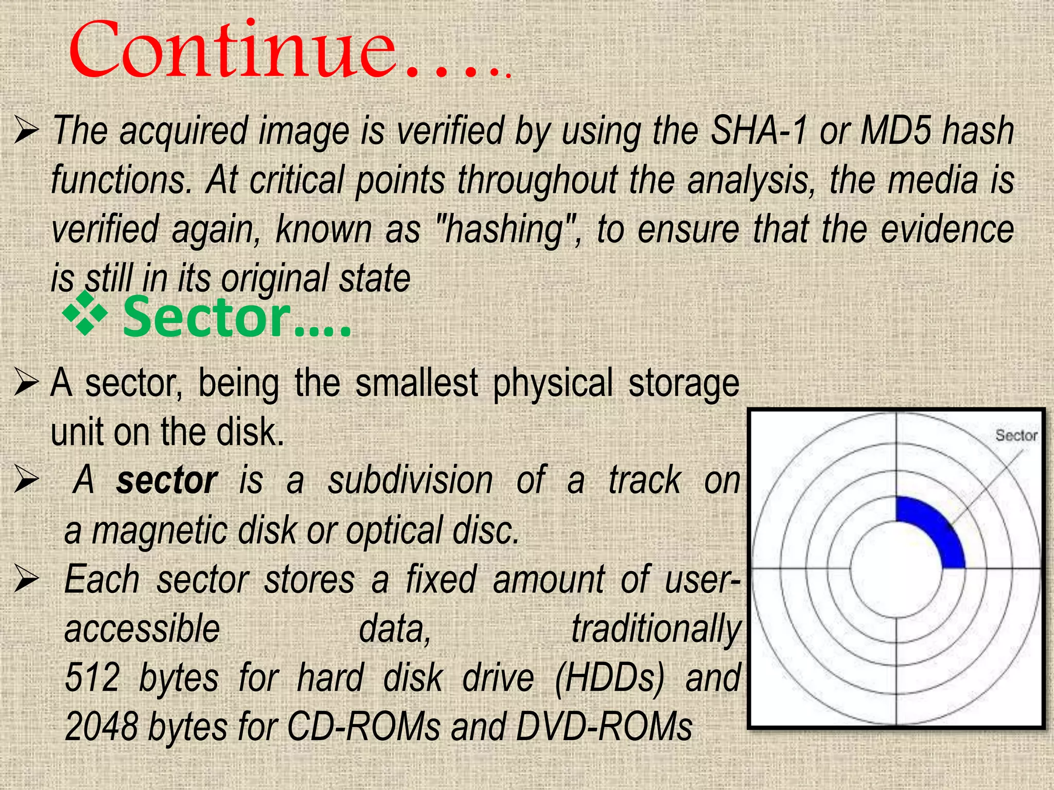  The acquired image is verified by using the SHA-1 or MD5 hash
functions. At critical points throughout the analysis, the media is
verified again, known as "hashing", to ensure that the evidence
is still in its original state
Continue…..
Sector….
 A sector, being the smallest physical storage
unit on the disk.
 A sector is a subdivision of a track on
a magnetic disk or optical disc.
 Each sector stores a fixed amount of user-
accessible data, traditionally
512 bytes for hard disk drive (HDDs) and
2048 bytes for CD-ROMs and DVD-ROMs
 