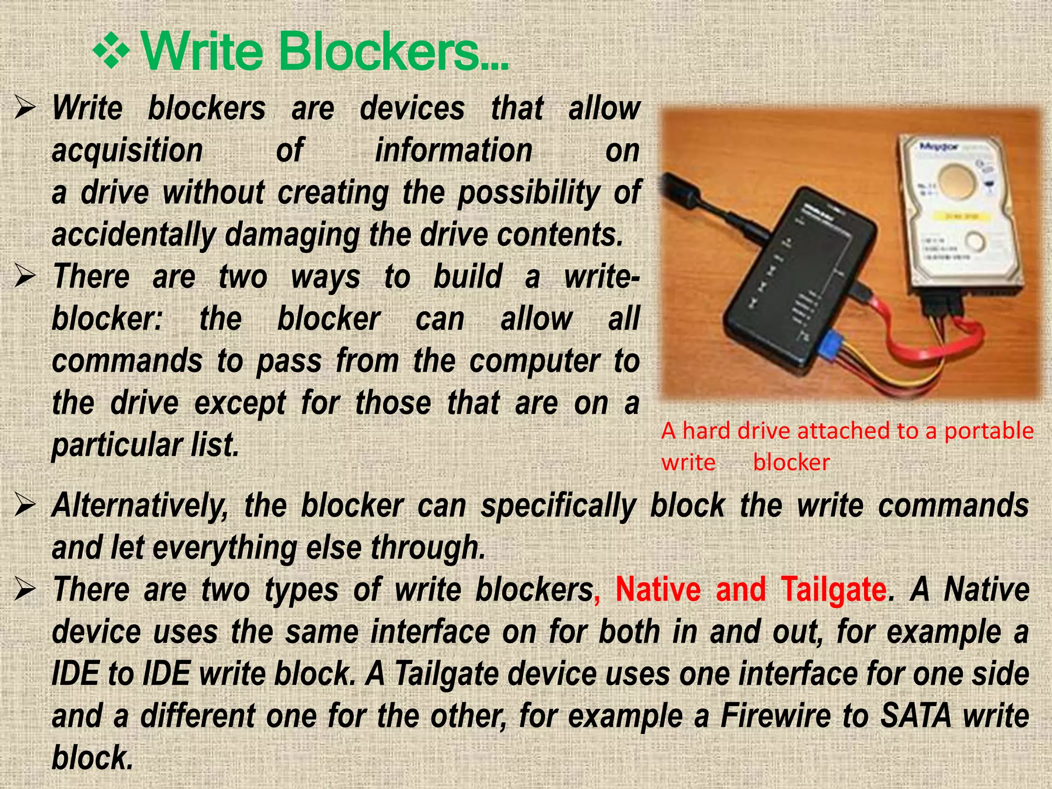 Write Blockers…
 Write blockers are devices that allow
acquisition of information on
a drive without creating the possibility of
accidentally damaging the drive contents.
 There are two ways to build a write-
blocker: the blocker can allow all
commands to pass from the computer to
the drive except for those that are on a
particular list.
 Alternatively, the blocker can specifically block the write commands
and let everything else through.
 There are two types of write blockers, Native and Tailgate. A Native
device uses the same interface on for both in and out, for example a
IDE to IDE write block. A Tailgate device uses one interface for one side
and a different one for the other, for example a Firewire to SATA write
block.
A hard drive attached to a portable
write blocker
 