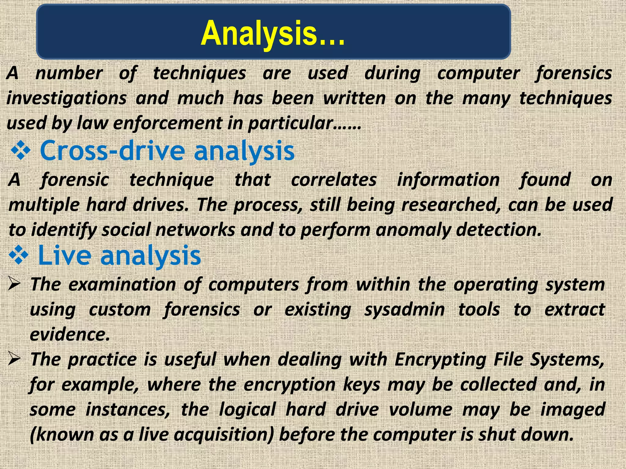 Analysis…
A number of techniques are used during computer forensics
investigations and much has been written on the many techniques
used by law enforcement in particular……
 Cross-drive analysis
A forensic technique that correlates information found on
multiple hard drives. The process, still being researched, can be used
to identify social networks and to perform anomaly detection.
 Live analysis
 The examination of computers from within the operating system
using custom forensics or existing sysadmin tools to extract
evidence.
 The practice is useful when dealing with Encrypting File Systems,
for example, where the encryption keys may be collected and, in
some instances, the logical hard drive volume may be imaged
(known as a live acquisition) before the computer is shut down.
 