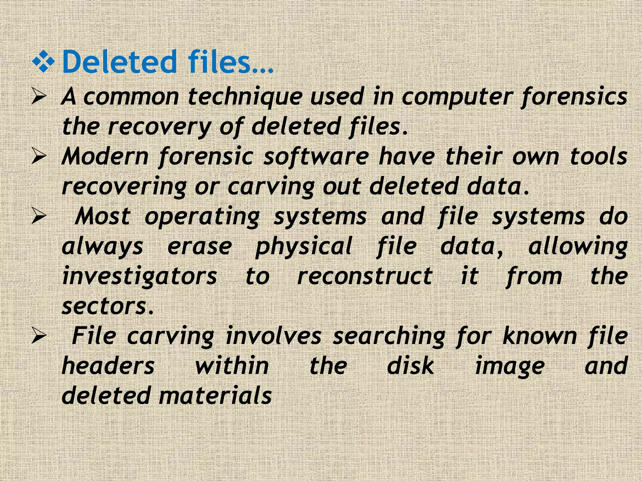 Deleted files…
 A common technique used in computer forensics
the recovery of deleted files.
 Modern forensic software have their own tools
recovering or carving out deleted data.
 Most operating systems and file systems do
always erase physical file data, allowing
investigators to reconstruct it from the
sectors.
 File carving involves searching for known file
headers within the disk image and
deleted materials
 