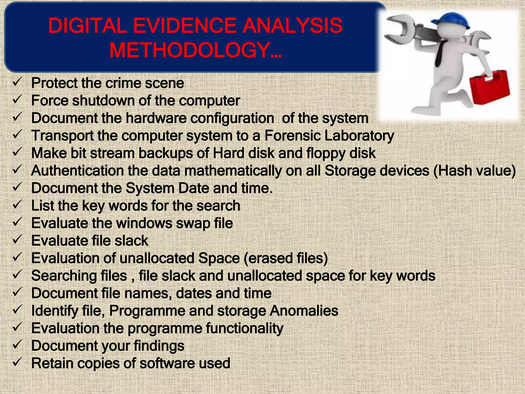 DIGITAL EVIDENCE ANALYSIS
METHODOLOGY…
 Protect the crime scene
 Force shutdown of the computer
 Document the hardware configuration of the system
 Transport the computer system to a Forensic Laboratory
 Make bit stream backups of Hard disk and floppy disk
 Authentication the data mathematically on all Storage devices (Hash value)
 Document the System Date and time.
 List the key words for the search
 Evaluate the windows swap file
 Evaluate file slack
 Evaluation of unallocated Space (erased files)
 Searching files , file slack and unallocated space for key words
 Document file names, dates and time
 Identify file, Programme and storage Anomalies
 Evaluation the programme functionality
 Document your findings
 Retain copies of software used
 