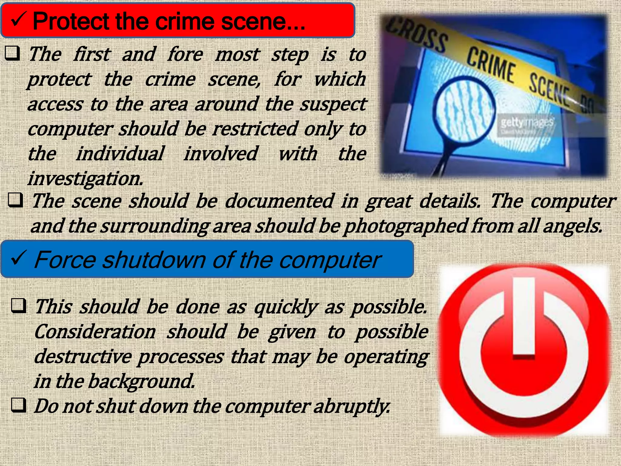  Protect the crime scene...
 The first and fore most step is to
protect the crime scene, for which
access to the area around the suspect
computer should be restricted only to
the individual involved with the
investigation.
 The scene should be documented in great details. The computer
and the surrounding area should be photographed from all angels.
 Force shutdown of the computer
 This should be done as quickly as possible.
Consideration should be given to possible
destructive processes that may be operating
in the background.
 Do not shut down the computer abruptly.
 