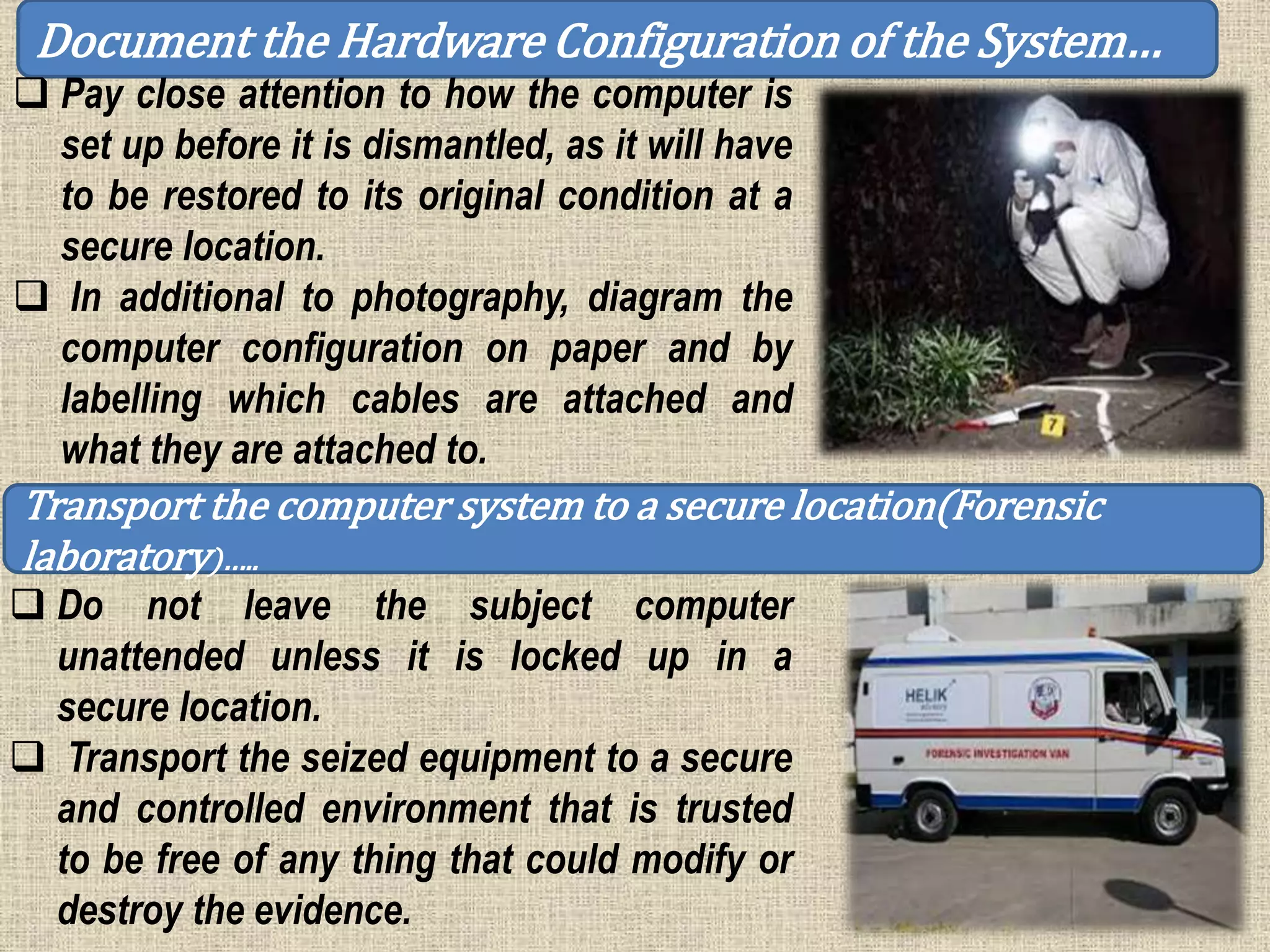 Document the Hardware Configuration of the System…
 Pay close attention to how the computer is
set up before it is dismantled, as it will have
to be restored to its original condition at a
secure location.
 In additional to photography, diagram the
computer configuration on paper and by
labelling which cables are attached and
what they are attached to.
Transport the computer system to a secure location(Forensic
laboratory)…..
 Do not leave the subject computer
unattended unless it is locked up in a
secure location.
 Transport the seized equipment to a secure
and controlled environment that is trusted
to be free of any thing that could modify or
destroy the evidence.
 