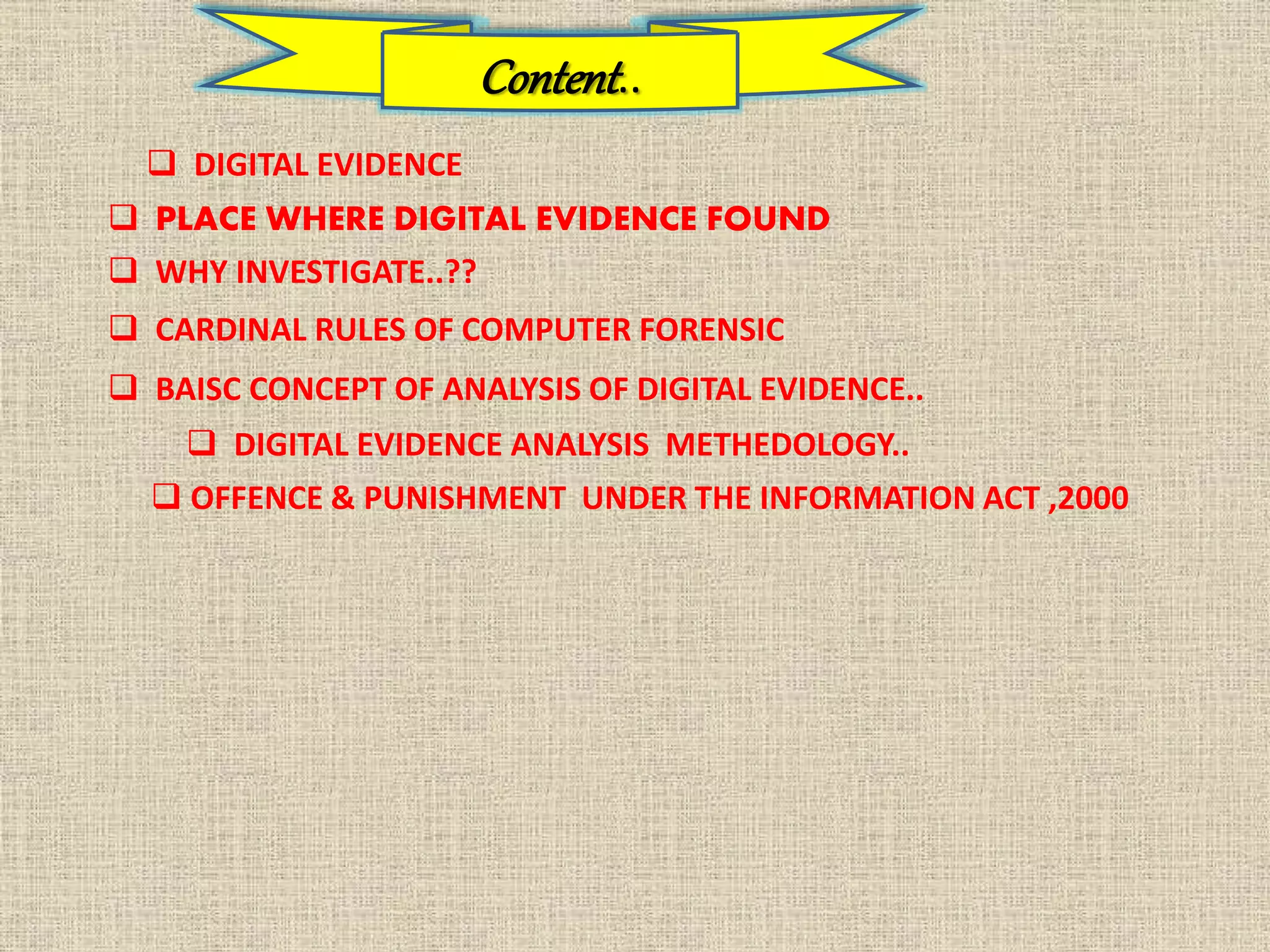Content..
 DIGITAL EVIDENCE
 PLACE WHERE DIGITAL EVIDENCE FOUND
 WHY INVESTIGATE..??
 CARDINAL RULES OF COMPUTER FORENSIC
 BAISC CONCEPT OF ANALYSIS OF DIGITAL EVIDENCE..
 DIGITAL EVIDENCE ANALYSIS METHEDOLOGY..
 OFFENCE & PUNISHMENT UNDER THE INFORMATION ACT ,2000
 