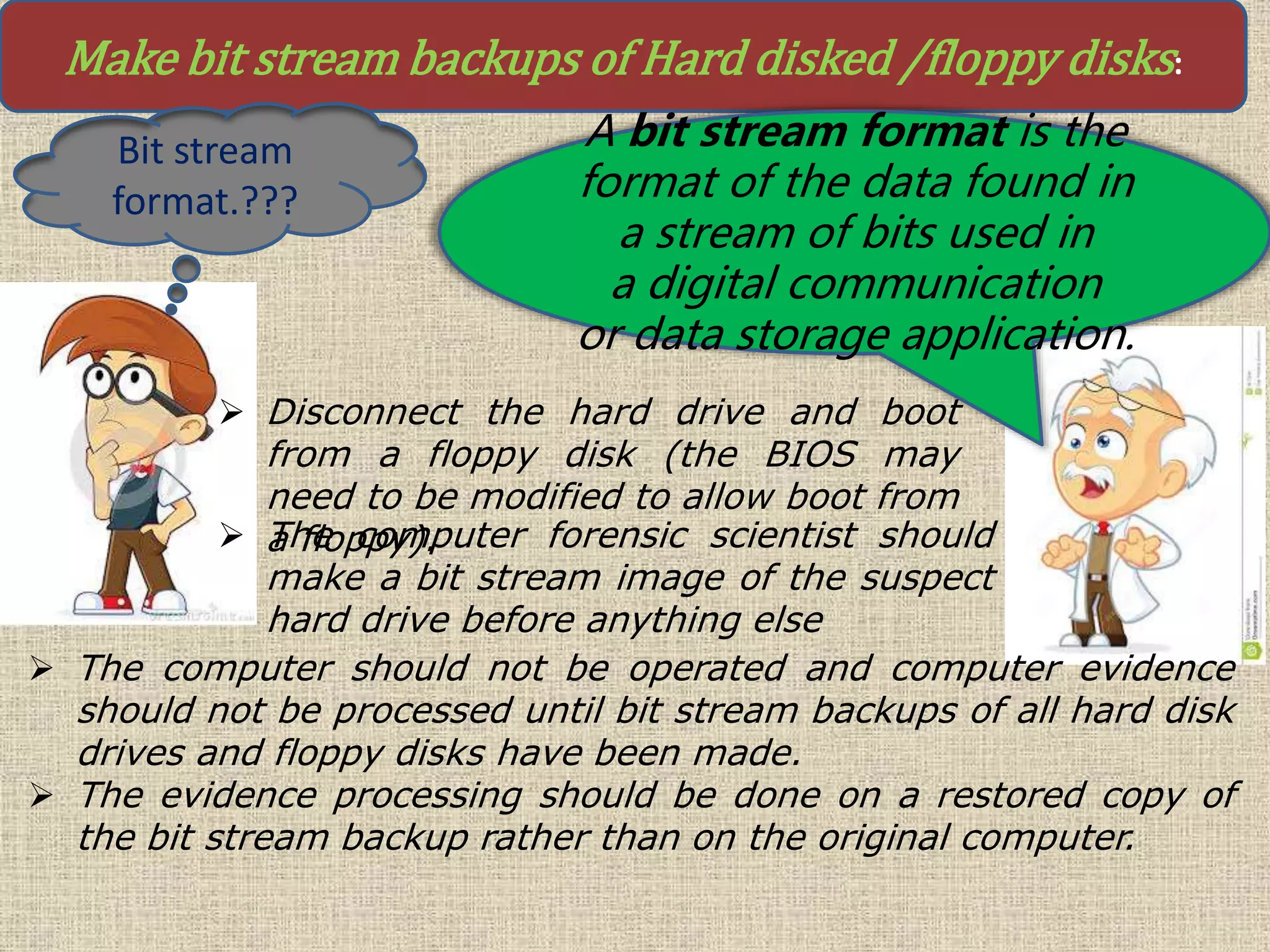 Make bit stream backups of Hard disked /floppy disks:
Bit stream
format.???
A bit stream format is the
format of the data found in
a stream of bits used in
a digital communication
or data storage application.
 Disconnect the hard drive and boot
from a floppy disk (the BIOS may
need to be modified to allow boot from
a floppy).
 The computer should not be operated and computer evidence
should not be processed until bit stream backups of all hard disk
drives and floppy disks have been made.
 The evidence processing should be done on a restored copy of
the bit stream backup rather than on the original computer.
 The computer forensic scientist should
make a bit stream image of the suspect
hard drive before anything else
 
