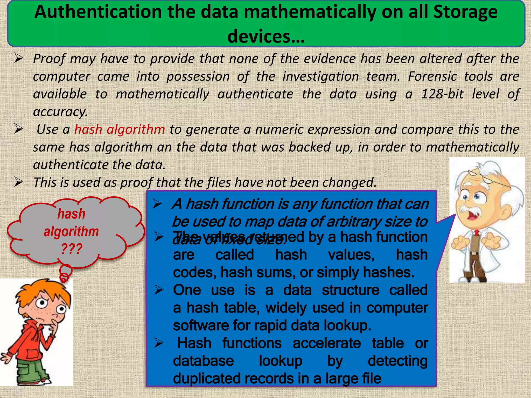 Authentication the data mathematically on all Storage
devices…
 Proof may have to provide that none of the evidence has been altered after the
computer came into possession of the investigation team. Forensic tools are
available to mathematically authenticate the data using a 128-bit level of
accuracy.
 Use a hash algorithm to generate a numeric expression and compare this to the
same has algorithm an the data that was backed up, in order to mathematically
authenticate the data.
 This is used as proof that the files have not been changed.
hash
algorithm
???
 A hash function is any function that can
be used to map data of arbitrary size to
data of fixed size. The values returned by a hash function
are called hash values, hash
codes, hash sums, or simply hashes.
 One use is a data structure called
a hash table, widely used in computer
software for rapid data lookup.
 Hash functions accelerate table or
database lookup by detecting
duplicated records in a large file
 