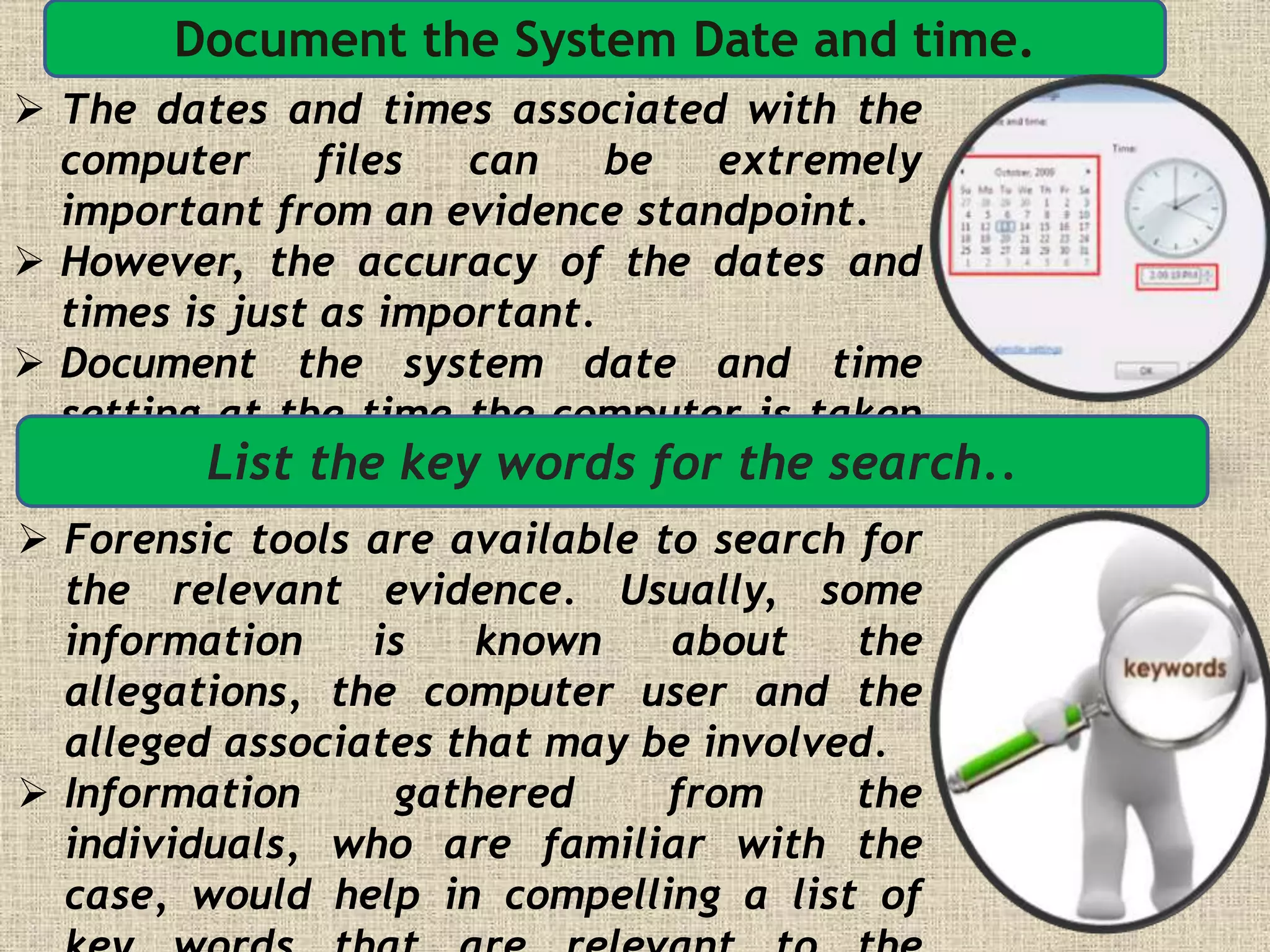 Document the System Date and time.
 The dates and times associated with the
computer files can be extremely
important from an evidence standpoint.
 However, the accuracy of the dates and
times is just as important.
 Document the system date and time
setting at the time the computer is taken
into possession.List the key words for the search..
 Forensic tools are available to search for
the relevant evidence. Usually, some
information is known about the
allegations, the computer user and the
alleged associates that may be involved.
 Information gathered from the
individuals, who are familiar with the
case, would help in compelling a list of
 