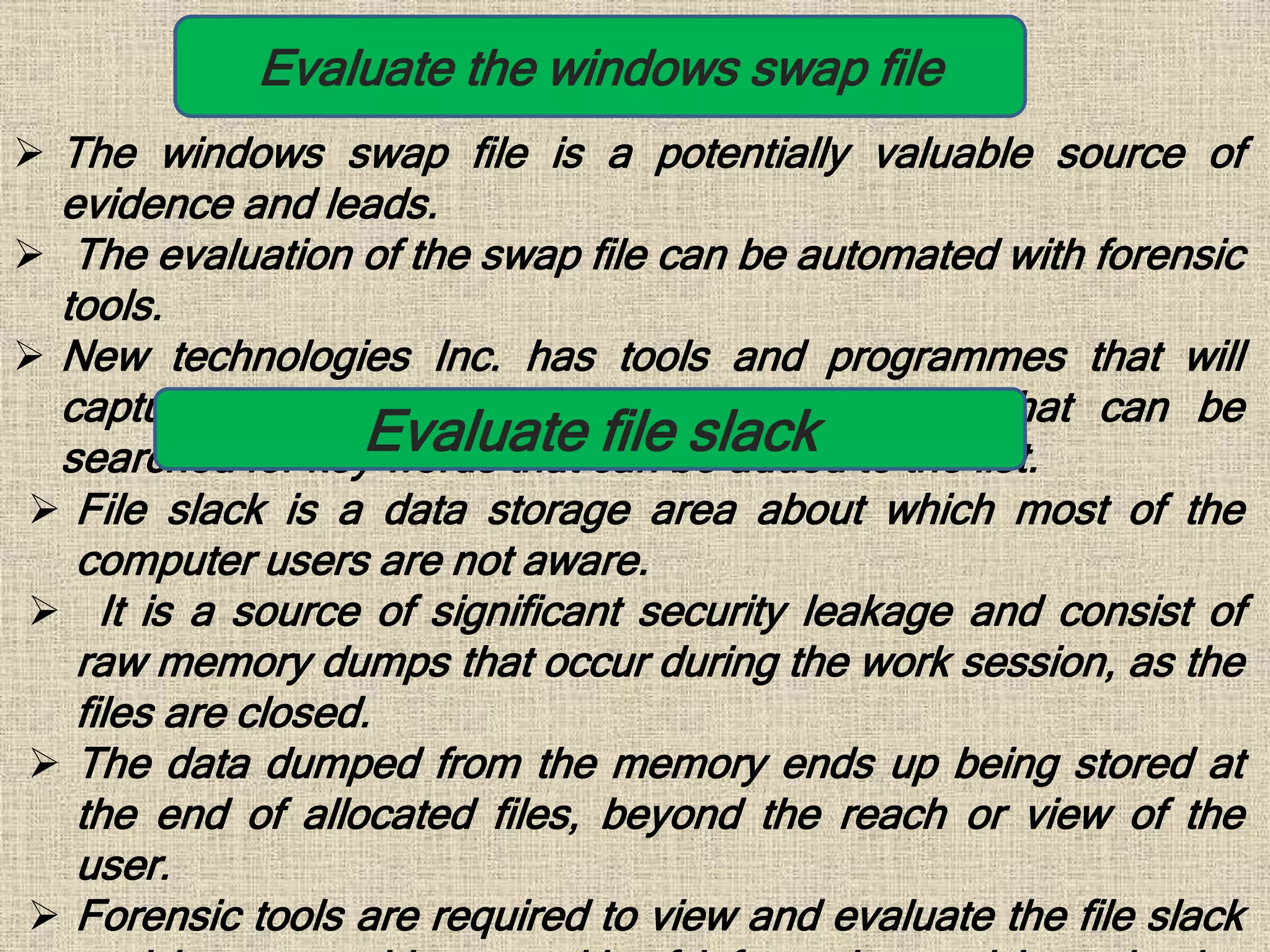 Evaluate the windows swap file
 The windows swap file is a potentially valuable source of
evidence and leads.
 The evaluation of the swap file can be automated with forensic
tools.
 New technologies Inc. has tools and programmes that will
capture erased file space and create a file that can be
searched for key words that can be added to the list.Evaluate file slack
 File slack is a data storage area about which most of the
computer users are not aware.
 It is a source of significant security leakage and consist of
raw memory dumps that occur during the work session, as the
files are closed.
 The data dumped from the memory ends up being stored at
the end of allocated files, beyond the reach or view of the
user.
 Forensic tools are required to view and evaluate the file slack
 