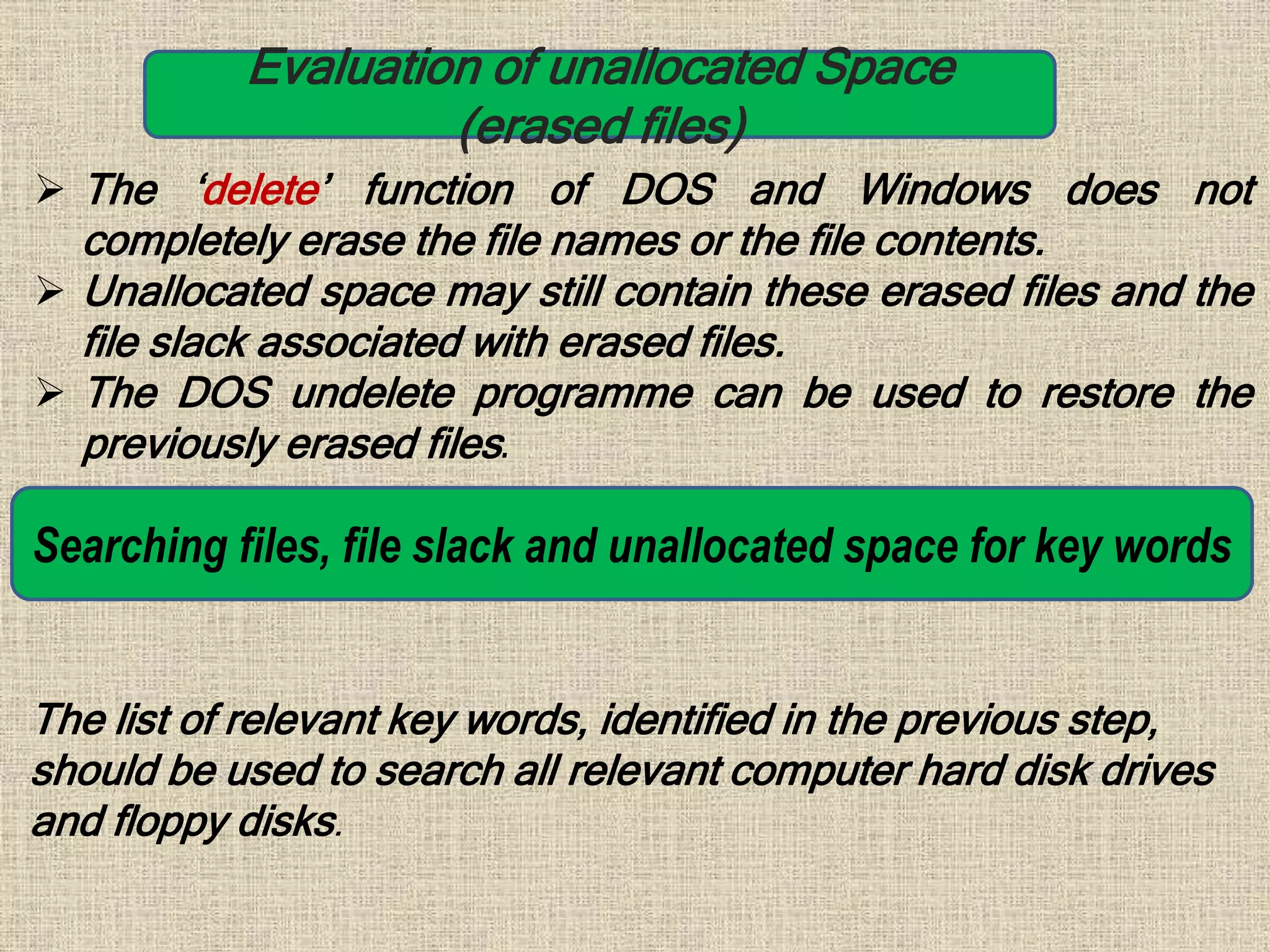 Evaluation of unallocated Space
(erased files)
 The ‘delete’ function of DOS and Windows does not
completely erase the file names or the file contents.
 Unallocated space may still contain these erased files and the
file slack associated with erased files.
 The DOS undelete programme can be used to restore the
previously erased files.
Searching files, file slack and unallocated space for key words
The list of relevant key words, identified in the previous step,
should be used to search all relevant computer hard disk drives
and floppy disks.
 