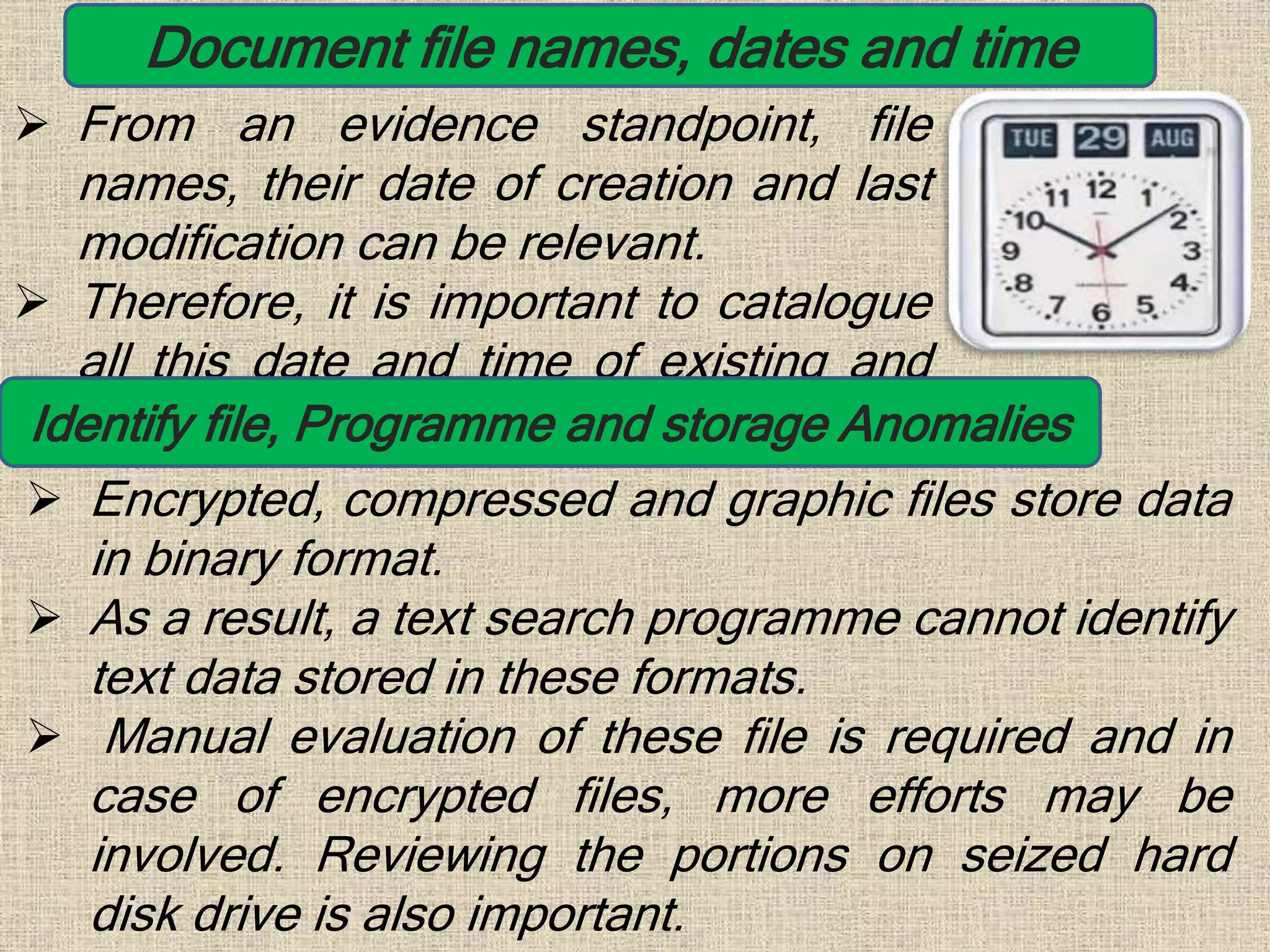 Document file names, dates and time
 From an evidence standpoint, file
names, their date of creation and last
modification can be relevant.
 Therefore, it is important to catalogue
all this date and time of existing and
erased files.Identify file, Programme and storage Anomalies
 Encrypted, compressed and graphic files store data
in binary format.
 As a result, a text search programme cannot identify
text data stored in these formats.
 Manual evaluation of these file is required and in
case of encrypted files, more efforts may be
involved. Reviewing the portions on seized hard
disk drive is also important.
 